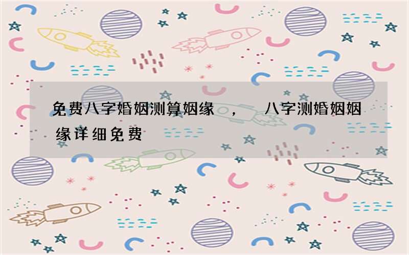 免费八字婚姻测算姻缘，八字测婚姻姻缘详细免费
